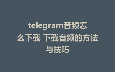 telegram音频怎么下载 下载音频的方法与技巧