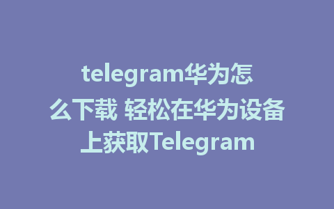 telegram华为怎么下载 轻松在华为设备上获取Telegram