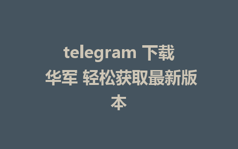 telegram 下载 华军 轻松获取最新版本