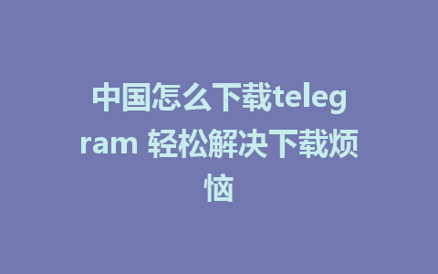 中国怎么下载telegram 轻松解决下载烦恼